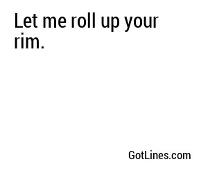 Let me roll up your rim.
