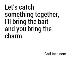 Let’s catch something together, I’ll bring the bait and you bring the charm.
