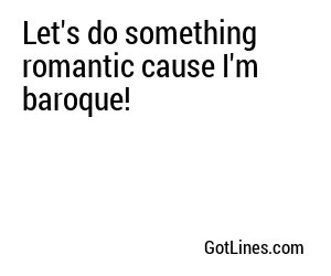 Let's do something romantic cause I'm baroque!
