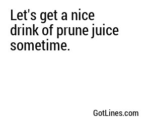 Let's get a nice drink of prune juice sometime.
