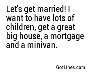 Let's get married! I want to have lots of children, get a great big house, a mortgage and a minivan.

