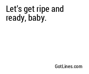 Let’s get ripe and ready, baby.