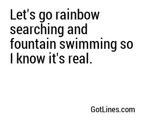 Let's go rainbow searching and fountain swimming so I know it's real.
