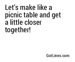 Let’s make like a picnic table and get a little closer together!