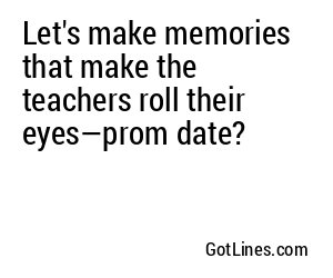 Let's make memories that make the teachers roll their eyes—prom date?