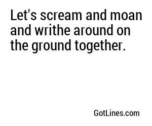 Let's scream and moan and writhe around on the ground together.