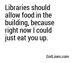 Libraries should allow food in the building, because right now I could just eat you up.
