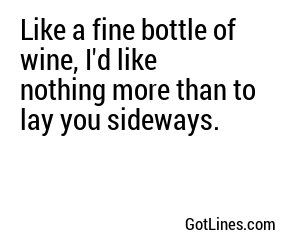 Like a fine bottle of wine, I'd like nothing more than to lay you sideways.
