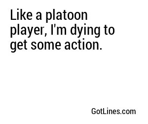 Like a platoon player, I'm dying to get some action.
