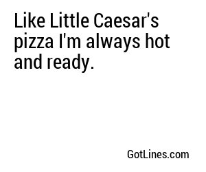 Like Little Caesar's pizza I'm always hot and ready.
