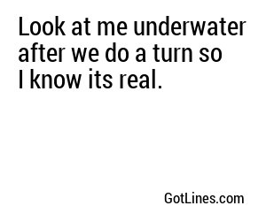 Look at me underwater after we do a turn so I know its real.