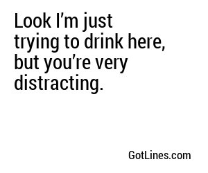 Look I’m just trying to drink here, but you’re very distracting.
