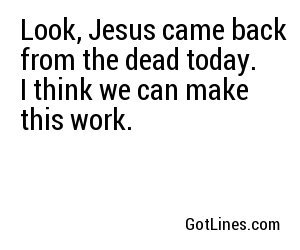 Look, Jesus came back from the dead today. I think we can make this work.