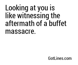 Looking at you is like witnessing the aftermath of a buffet massacre.
