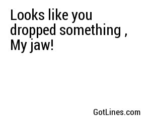 Looks like you dropped something , My jaw!