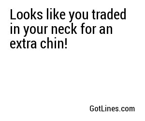 Looks like you traded in your neck for an extra chin!