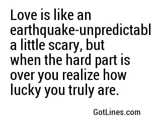 Love is like an earthquake-unpredictable, a little scary, but when the hard part is over you realize how lucky you truly are.