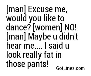 [man] Excuse me, would you like to dance? [women] NO! [man] Maybe u didn't hear me.... I said u look really fat in those pants!