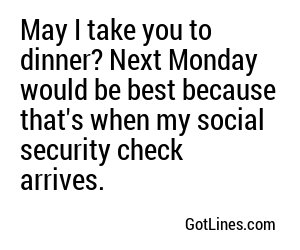 May I take you to dinner? Next Monday would be best because that's when my social security check arrives.
