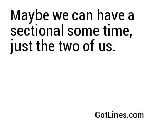 Maybe we can have a sectional some time, just the two of us.