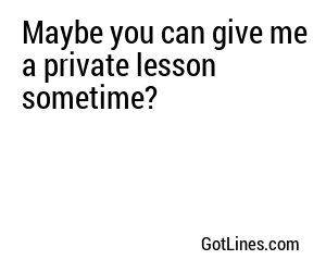 Maybe you can give me a private lesson sometime?
