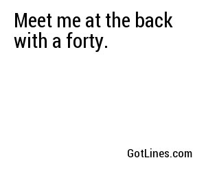 Meet me at the back with a forty.
