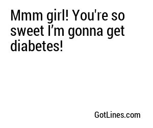 Mmm girl! You're so sweet I’m gonna get diabetes!

