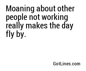 Moaning about other people not working really makes the day fly by.