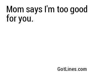Mom says I'm too good for you.