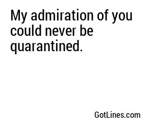 My admiration of you could never be quarantined.
