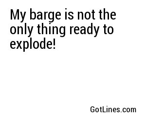 My barge is not the only thing ready to explode!