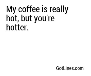 My coffee is really hot, but you're hotter.