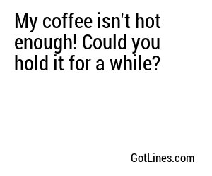 My coffee isn't hot enough! Could you hold it for a while?
