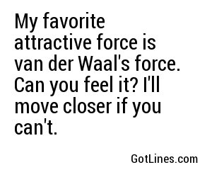 My favorite attractive force is van der Waal's force. Can you feel it? I'll move closer if you can't.