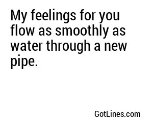 My feelings for you flow as smoothly as water through a new pipe.
