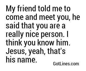 My friend told me to come and meet you, he said that you are a really nice person. I think you know him. Jesus, yeah, that's his name.
