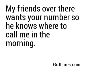 My friends over there wants your number so he knows where to call me in the morning.