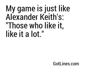 My game is just like Alexander Keith's: 