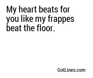 My heart beats for you like my frappes beat the floor.
