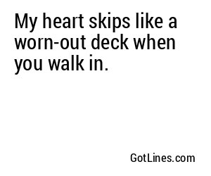 My heart skips like a worn-out deck when you walk in.