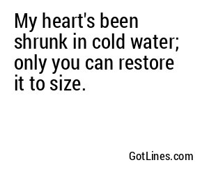 My heart's been shrunk in cold water; only you can restore it to size.
