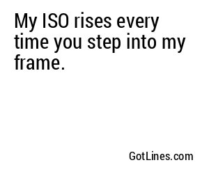 My ISO rises every time you step into my frame.