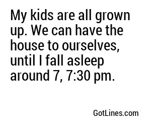 My kids are all grown up. We can have the house to ourselves, until I fall asleep around 7, 7:30 pm.
