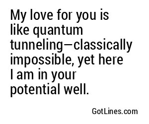 My love for you is like quantum tunneling—classically impossible, yet here I am in your potential well.