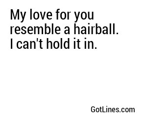 My love for you resemble a hairball. I can't hold it in.
