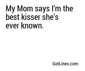 My Mom says I’m the best kisser she’s ever known.
