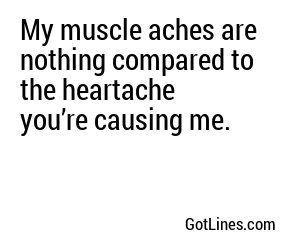 My muscle aches are nothing compared to the heartache you’re causing me.
