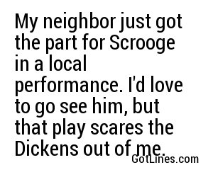 My neighbor just got the part for Scrooge in a local performance. I'd love to go see him, but that play scares the Dickens out of me.