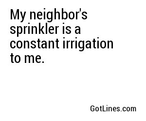 My neighbor's sprinkler is a constant irrigation to me.
