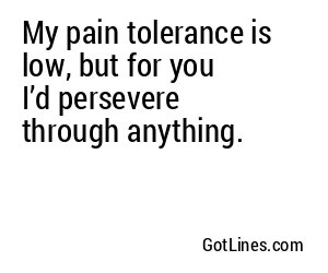 My pain tolerance is low, but for you I’d persevere through anything.